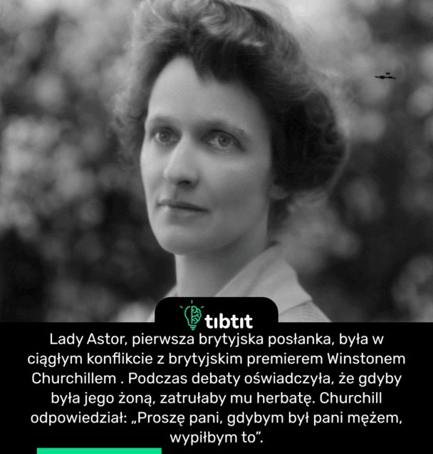 Lady Astor, pierwsza brytyjska posłanka, była w ciągłym konflikcie z brytyjskim premierem Winstonem Churchillem . Podczas debaty oświadczyła, że ​​gdyby była jego żoną, zatrułaby mu herbatę. Churchill odpowiedział: „Proszę pani, gdybym był pani mężem, wypiłbym to”.