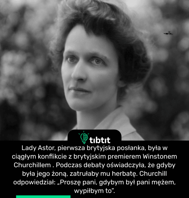 Lady Astor, pierwsza brytyjska posłanka, była w ciągłym konflikcie z brytyjskim premierem Winstonem Churchillem . Podczas debaty oświadczyła, że ​​gdyby była jego żoną, zatrułaby mu herbatę. Churchill odpowiedział: „Proszę pani, gdybym był pani mężem, wypiłbym to”.