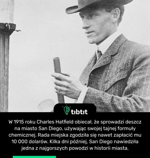 W 1915 roku Charles Hatfield obiecał, że sprowadzi deszcz na miasto San Diego, używając swojej tajnej formuły chemicznej. Rada miejska zgodziła się nawet zapłacić mu 10 000 dolarów. Kilka dni później, San Diego nawiedziła jedna z najgorszych powodzi w historii miasta.