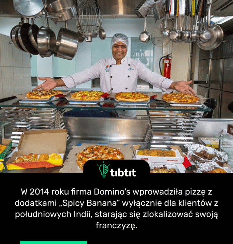 W 2014 roku firma Domino's wprowadziła pizzę z dodatkami „Spicy Banana” wyłącznie dla klientów z południowych Indii, starając się zlokalizować swoją franczyzę.