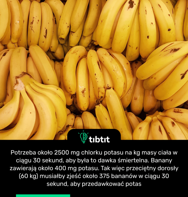 Potrzeba około 2500 mg chlorku potasu na kg masy ciała w ciągu 30 sekund, aby była to dawka śmiertelna. Banany zawierają około 400 mg potasu. Tak więc przeciętny dorosły (60 kg) musiałby zjeść około 375 bananów w ciągu 30 sekund, aby przedawkować potas