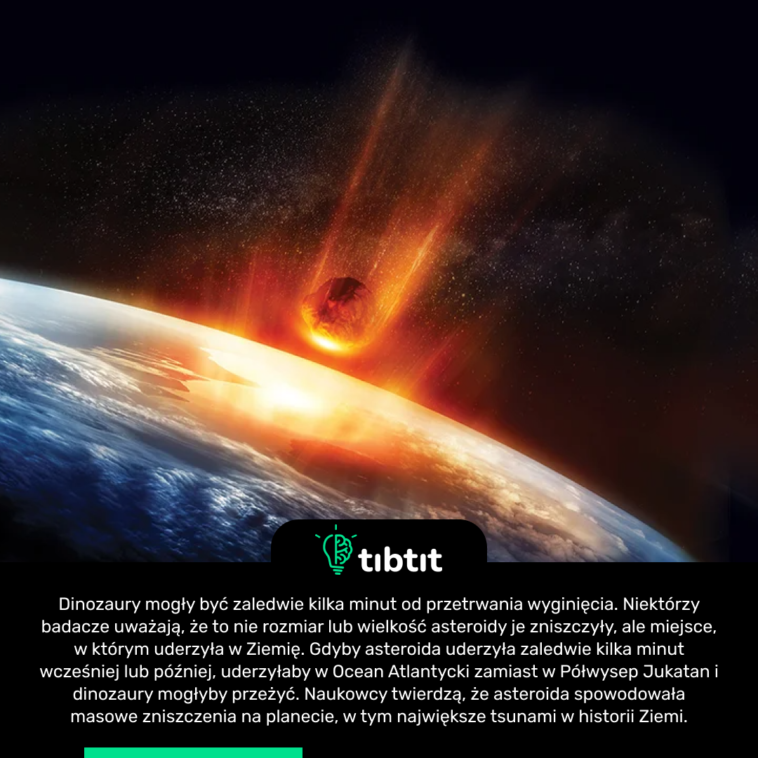 Dinozaury mogły być zaledwie kilka minut od przetrwania wyginięcia. Niektórzy badacze uważają, że to nie rozmiar lub wielkość asteroidy je zniszczyły, ale miejsce, w którym uderzyła w Ziemię. Gdyby asteroida uderzyła zaledwie kilka minut wcześniej lub później, uderzyłaby w Ocean Atlantycki zamiast w Półwysep Jukatan i dinozaury mogłyby przeżyć. Naukowcy twierdzą, że asteroida spowodowała masowe zniszczenia na planecie, w tym największe tsunami w historii Ziemi.