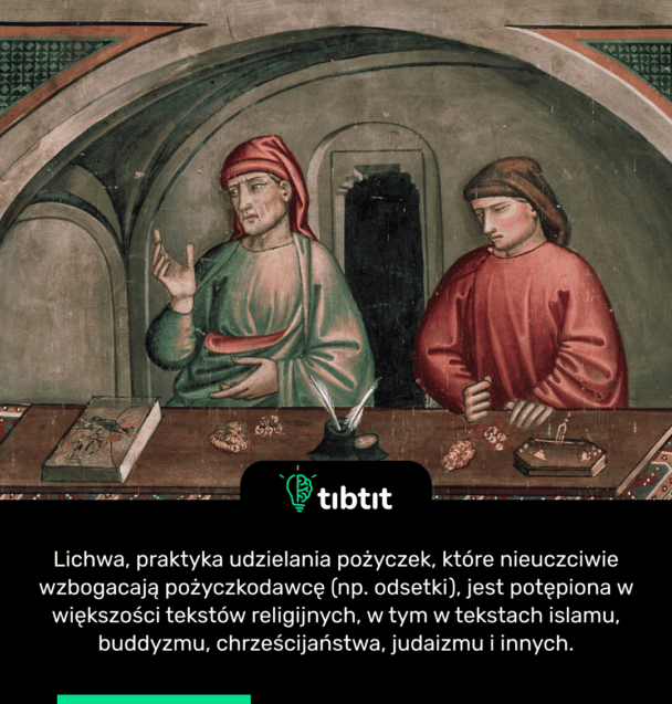 Lichwa, praktyka udzielania pożyczek, które nieuczciwie wzbogacają pożyczkodawcę (np. odsetki), jest potępiona w większości tekstów religijnych, w tym w tekstach islamu, buddyzmu, chrześcijaństwa, judaizmu i innych.