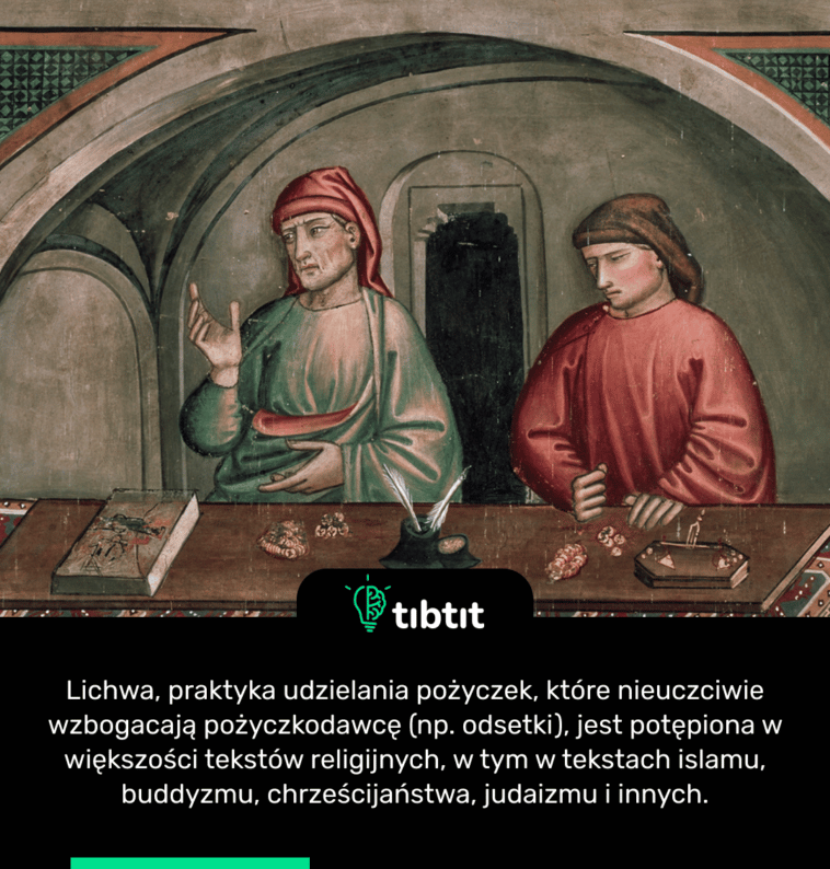 Lichwa, praktyka udzielania pożyczek, które nieuczciwie wzbogacają pożyczkodawcę (np. odsetki), jest potępiona w większości tekstów religijnych, w tym w tekstach islamu, buddyzmu, chrześcijaństwa, judaizmu i innych.
