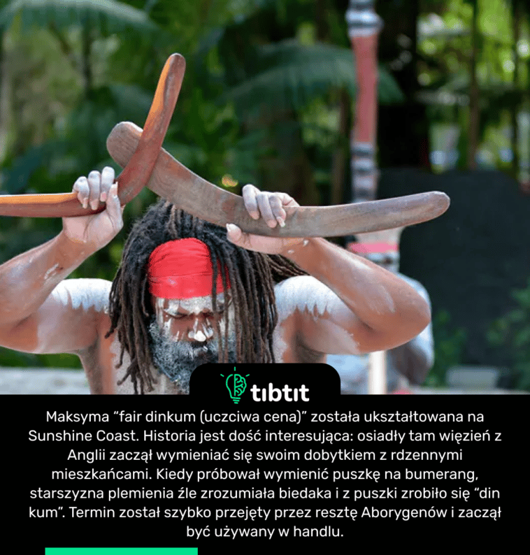 Maksyma “fair dinkum (uczciwa cena)” została ukształtowana na Sunshine Coast. Historia jest dość interesująca: osiadły tam więzień z Anglii zaczął wymieniać się swoim dobytkiem z rdzennymi mieszkańcami. Kiedy próbował wymienić puszkę na bumerang, starszyzna plemienia źle zrozumiała biedaka i z puszki zrobiło się “din kum”. Termin został szybko przejęty przez resztę Aborygenów i zaczął być używany w handlu.