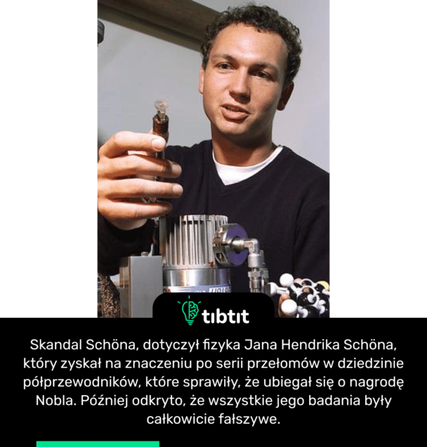 Skandal Schöna, dotyczył fizyka Jana Hendrika Schöna, który zyskał na znaczeniu po serii przełomów w dziedzinie półprzewodników, które sprawiły, że ubiegał się o nagrodę Nobla. Później odkryto, że wszystkie jego badania były całkowicie fałszywe.
