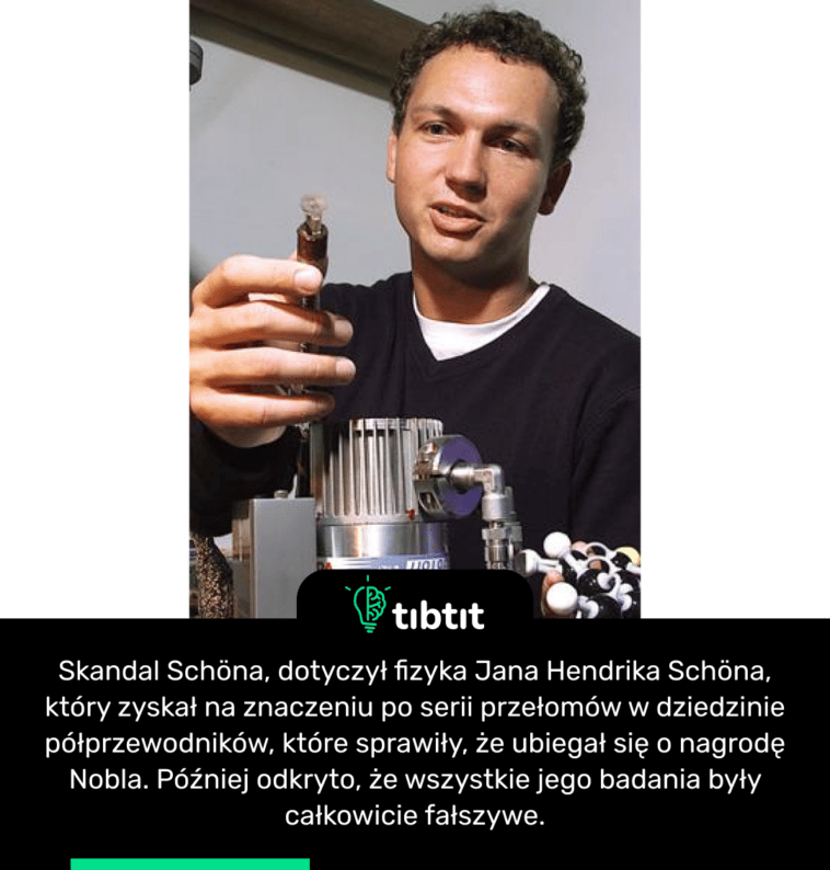 Skandal Schöna, dotyczył fizyka Jana Hendrika Schöna, który zyskał na znaczeniu po serii przełomów w dziedzinie półprzewodników, które sprawiły, że ubiegał się o nagrodę Nobla. Później odkryto, że wszystkie jego badania były całkowicie fałszywe.