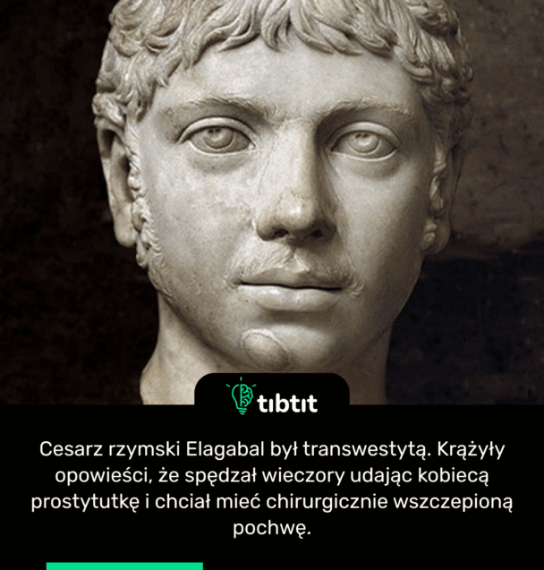 Cesarz rzymski Elagabal był transwestytą. Krążyły opowieści, że spędzał wieczory udając kobiecą prostytutkę i chciał mieć chirurgicznie wszczepioną pochwę.