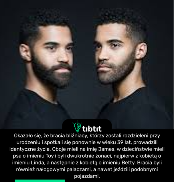 Okazało się, że bracia bliźniacy, którzy zostali rozdzieleni przy urodzeniu i spotkali się ponownie w wieku 39 lat, prowadzili identyczne życie. Oboje mieli na imię James, w dzieciństwie mieli psa o imieniu Toy i byli dwukrotnie żonaci, najpierw z kobietą o imieniu Linda, a następnie z kobietą o imieniu Betty. Bracia byli również nałogowymi palaczami, a nawet jeździli podobnymi pojazdami.