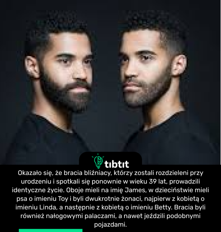 Okazało się, że bracia bliźniacy, którzy zostali rozdzieleni przy urodzeniu i spotkali się ponownie w wieku 39 lat, prowadzili identyczne życie. Oboje mieli na imię James, w dzieciństwie mieli psa o imieniu Toy i byli dwukrotnie żonaci, najpierw z kobietą o imieniu Linda, a następnie z kobietą o imieniu Betty. Bracia byli również nałogowymi palaczami, a nawet jeździli podobnymi pojazdami.