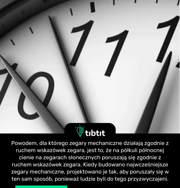 Powodem, dla którego zegary mechaniczne działają zgodnie z ruchem wskazówek zegara, jest to, że na półkuli północnej cienie na zegarach słonecznych poruszają się zgodnie z ruchem wskazówek zegara. Kiedy budowano najwcześniejsze zegary mechaniczne, projektowano je tak, aby poruszały się w ten sam sposób, ponieważ ludzie byli do tego przyzwyczajeni.