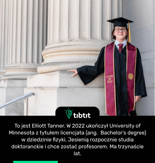 To jest Elliott Tanner. W 2022 ukończył University of Minnesota z tytułem licencjata (ang. Bachelor’s degree) w dziedzinie fizyki. Jesienią rozpocznie studia doktoranckie i chce zostać profesorem. Ma trzynaście lat.