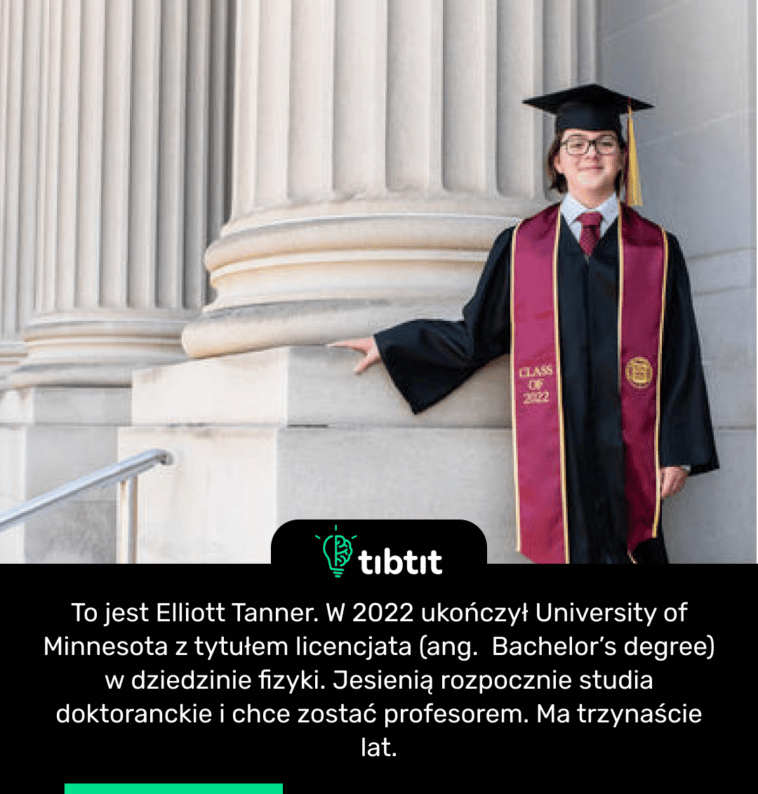 To jest Elliott Tanner. W 2022 ukończył University of Minnesota z tytułem licencjata (ang. Bachelor’s degree) w dziedzinie fizyki. Jesienią rozpocznie studia doktoranckie i chce zostać profesorem. Ma trzynaście lat.