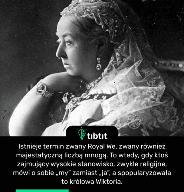 Istnieje termin zwany Royal We, zwany również majestatyczną liczbą mnogą. To wtedy, gdy ktoś zajmujący wysokie stanowisko, zwykle religijne, mówi o sobie „my” zamiast „ja”, a spopularyzowała to królowa Wiktoria.