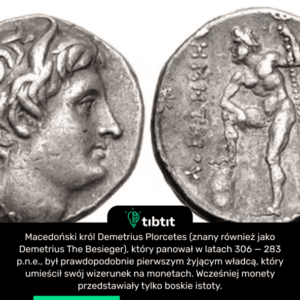 Macedoński król Demetrius Plorcetes (znany również jako Demetrius The Besieger), który panował w latach 306 — 283 p.n.e., był prawdopodobnie pierwszym żyjącym władcą, który umieścił swój wizerunek na monetach. Wcześniej monety przedstawiały tylko boskie istoty.