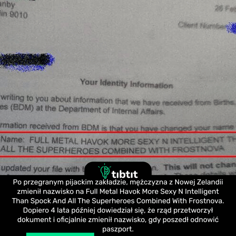 Po przegranej pijackim zakładzie, mężczyzna z Nowej Zelandii zmienił nazwisko na Full Metal Havok More Sexy N Intelligent Than Spock And All The Superheroes Combined With Frostnova. Dopiero 4 lata później dowiedział się, że rząd przetworzył dokument i oficjalnie zmienił nazwisko, gdy poszedł odnowić paszport.