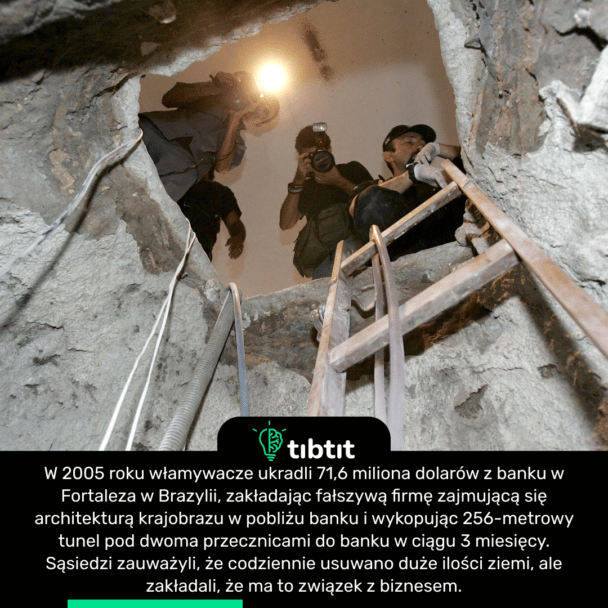 W 2005 roku włamywacze ukradli 71,6 miliona dolarów z banku w Fortaleza w Brazylii, zakładając fałszywą firmę zajmującą się architekturą krajobrazu w pobliżu banku i wykopując 256-metrowy tunel pod dwoma przecznicami do banku w ciągu 3 miesięcy. Sąsiedzi zauważyli, że codziennie usuwano duże ilości ziemi, ale zakładali, że ma to związek z biznesem.