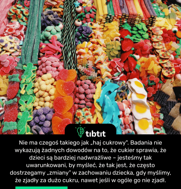 Nie ma czegoś takiego jak „haj cukrowy". Badania nie wykazują żadnych dowodów na to, że cukier sprawia, że dzieci są bardziej nadwrażliwe – jesteśmy tak uwarunkowani, by myśleć, że tak jest, że często dostrzegamy „zmiany” w zachowaniu dziecka, gdy myślimy, że zjadły za dużo cukru, nawet jeśli w ogóle go nie zjadł.