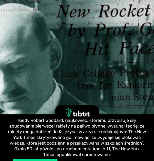 Kiedy Robert Goddard, naukowiec, któremu przypisuje się zbudowanie pierwszej rakiety na paliwo płynne, wysunął teorię, że rakiety mogą dotrzeć do Księżyca, w artykule redakcyjnym The New York Times skrytykowano go, mówiąc, że „wydaje się blokować wiedzę, która jest codziennie przekazywana w szkołach średnich”. Około 50 lat później, po uruchomieniu Apollo 11, The New York Times opublikował sprostowanie.
