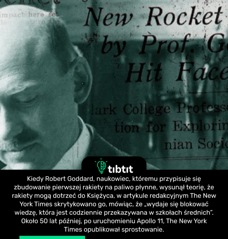 Kiedy Robert Goddard, naukowiec, któremu przypisuje się zbudowanie pierwszej rakiety na paliwo płynne, wysunął teorię, że rakiety mogą dotrzeć do Księżyca, w artykule redakcyjnym The New York Times skrytykowano go, mówiąc, że „wydaje się blokować wiedzę, która jest codziennie przekazywana w szkołach średnich”. Około 50 lat później, po uruchomieniu Apollo 11, The New York Times opublikował sprostowanie.