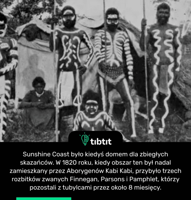 Sunshine Coast było kiedyś domem dla zbiegłych skazańców. W 1820 roku, kiedy obszar ten był nadal zamieszkany przez Aborygenów Kabi Kabi, przybyło trzech rozbitków zwanych Finnegan, Parsons i Pamphlet, którzy pozostali z tubylcami przez około 8 miesięcy.