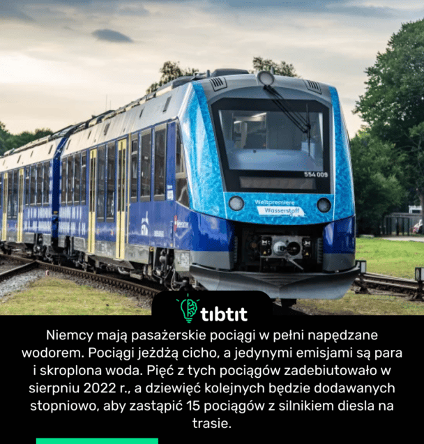 Niemcy mają pasażerskie pociągi w pełni napędzane wodorem. Pociągi jeżdżą cicho, a jedynymi emisjami są para i skroplona woda. Pięć z tych pociągów zadebiutowało w sierpniu 2022 r., a dziewięć kolejnych będzie dodawanych stopniowo, aby zastąpić 15 pociągów z silnikiem diesla na trasie.