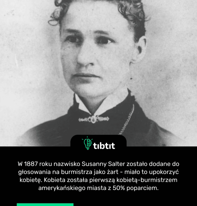 W 1887 roku nazwisko Susanny Salter zostało dodane do głosowania na burmistrza jako żart - miało to upokorzyć kobietę. Kobieta została pierwszą kobietą-burmistrzem amerykańskiego miasta z 50% poparciem.