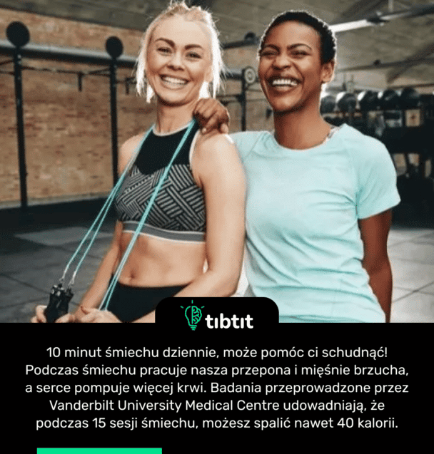 10 minut śmiechu dziennie, może pomóc ci schudnąć! Podczas śmiechu pracuje nasza przepona i mięśnie brzucha, a serce pompuje więcej krwi. Badania przeprowadzone przez Vanderbilt University Medical Centre udowadniają, że podczas 15 sesji śmiechu, możesz spalić nawet 40 kalorii.