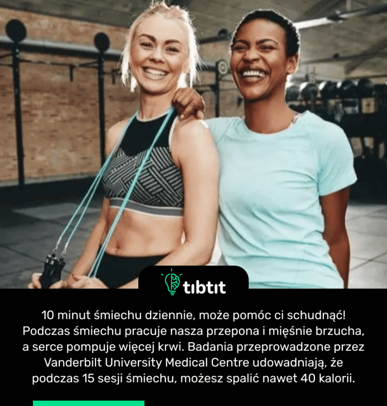 10 minut śmiechu dziennie, może pomóc ci schudnąć! Podczas śmiechu pracuje nasza przepona i mięśnie brzucha, a serce pompuje więcej krwi. Badania przeprowadzone przez Vanderbilt University Medical Centre udowadniają, że podczas 15 sesji śmiechu, możesz spalić nawet 40 kalorii.