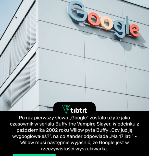 Po raz pierwszy słowo „Google” zostało użyte jako czasownik w serialu Buffy the Vampire Slayer. W odcinku z października 2002 roku Willow pyta Buffy „Czy już ją wygooglowałeś?”, na co Xander odpowiada „Ma 17 lat!” - Willow musi następnie wyjaśnić, że Google jest w rzeczywistości wyszukiwarką.