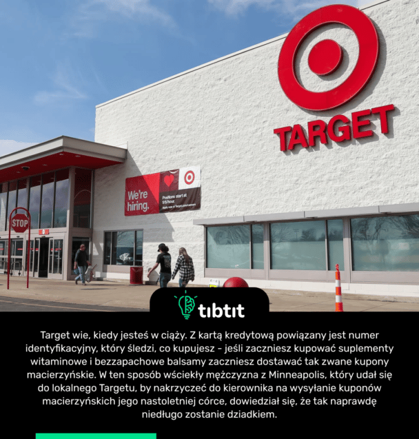 Target wie, kiedy jesteś w ciąży. Z kartą kredytową powiązany jest numer identyfikacyjny, który śledzi, co kupujesz - jeśli zaczniesz kupować suplementy witaminowe i bezzapachowe balsamy zaczniesz dostawać tak zwane kupony macierzyńskie. W ten sposób wściekły mężczyzna z Minneapolis, który udał się do lokalnego Targetu, by nakrzyczeć do kierownika na wysyłanie kuponów macierzyńskich jego nastoletniej córce, dowiedział się, że tak naprawdę niedługo zostanie dziadkiem.