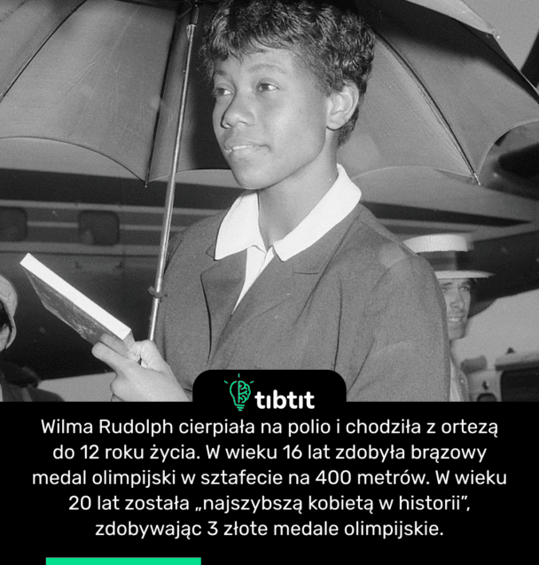Wilma Rudolph cierpiała na polio i chodziła z ortezą do 12 roku życia. W wieku 16 lat zdobyła brązowy medal olimpijski w sztafecie na 400 metrów. W wieku 20 lat została „najszybszą kobietą w historii”, zdobywając 3 złote medale olimpijskie.