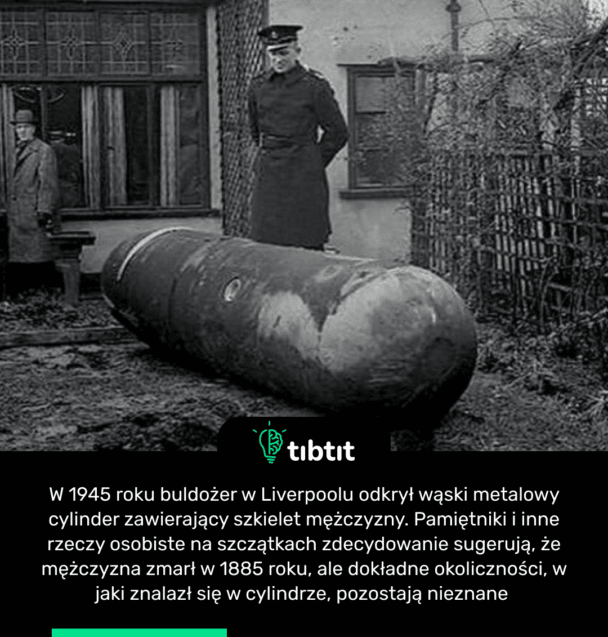 W 1945 roku buldożer w Liverpoolu odkrył wąski metalowy cylinder zawierający szkielet mężczyzny. Pamiętniki i inne rzeczy osobiste na szczątkach zdecydowanie sugerują, że mężczyzna zmarł w 1885 roku, ale dokładne okoliczności, w jaki znalazł się w cylindrze, pozostają nieznane