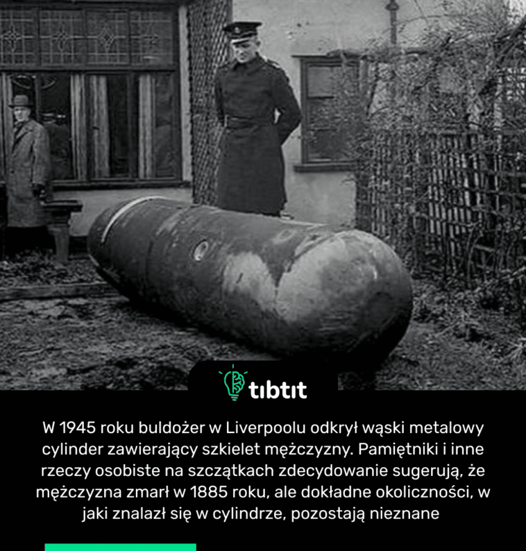 W 1945 roku buldożer w Liverpoolu odkrył wąski metalowy cylinder zawierający szkielet mężczyzny. Pamiętniki i inne rzeczy osobiste na szczątkach zdecydowanie sugerują, że mężczyzna zmarł w 1885 roku, ale dokładne okoliczności, w jaki znalazł się w cylindrze, pozostają nieznane