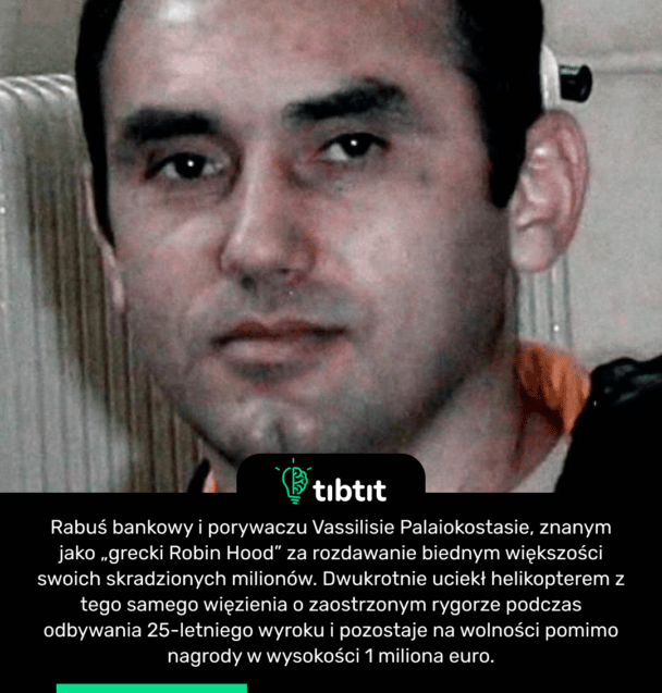 Rabuś bankowy i porywaczu Vassilisie Palaiokostasie, znanym jako „grecki Robin Hood” za rozdawanie biednym większości swoich skradzionych milionów. Dwukrotnie uciekł helikopterem z tego samego więzienia o zaostrzonym rygorze podczas odbywania 25-letniego wyroku i pozostaje na wolności pomimo nagrody w wysokości 1 miliona euro.