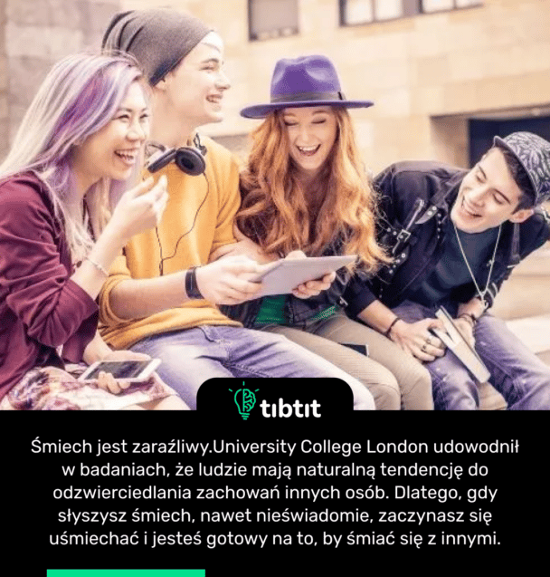 Śmiech jest zaraźliwy. University College London udowodnił w badaniach, że ludzie mają naturalną tendencję do odzwierciedlania zachowań innych osób. Dlatego, gdy słyszysz śmiech, nawet nieświadomie, zaczynasz się uśmiechać i jesteś gotowy na to, by śmiać się z innymi.