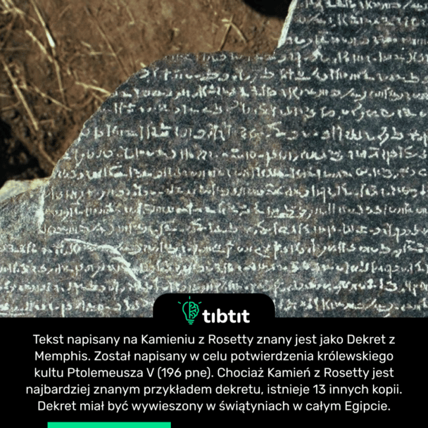 Tekst napisany na Kamieniu z Rosetty znany jest jako Dekret z Memphis. Został napisany w celu potwierdzenia królewskiego kultu Ptolemeusza V (196 pne). Chociaż Kamień z Rosetty jest najbardziej znanym przykładem dekretu, istnieje 13 innych kopii. Dekret miał być wywieszony w świątyniach w całym Egipcie.