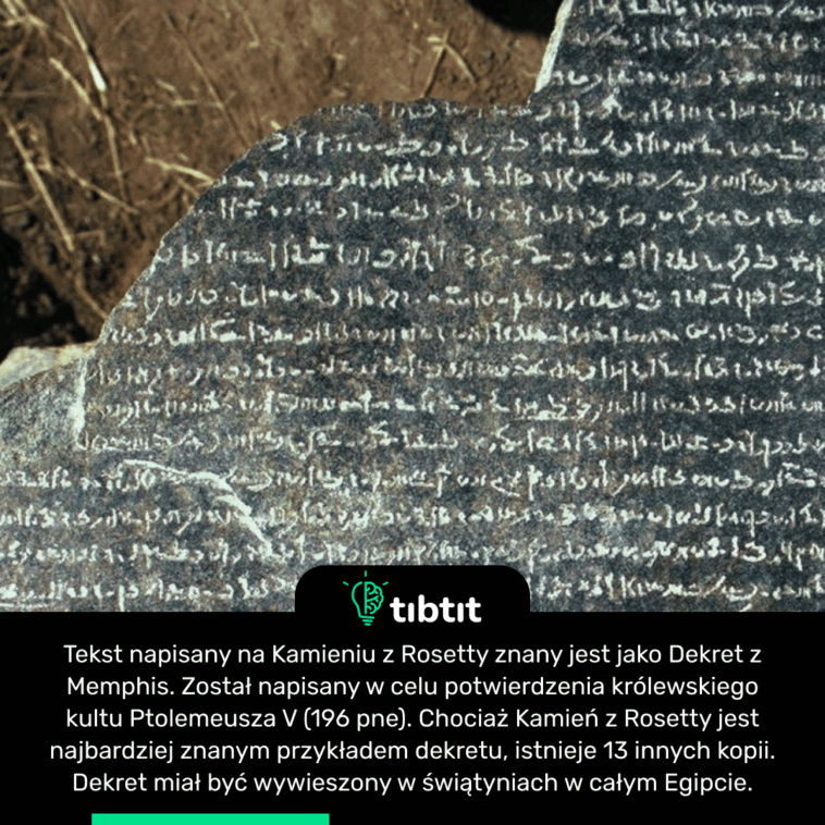 Tekst napisany na Kamieniu z Rosetty znany jest jako Dekret z Memphis. Został napisany w celu potwierdzenia królewskiego kultu Ptolemeusza V (196 pne). Chociaż Kamień z Rosetty jest najbardziej znanym przykładem dekretu, istnieje 13 innych kopii. Dekret miał być wywieszony w świątyniach w całym Egipcie.