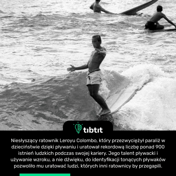 Niesłyszący ratownik Leroyu Colombo, który przezwyciężył paraliż w dzieciństwie dzięki pływaniu i uratował rekordową liczbę ponad 900 istnień ludzkich podczas swojej kariery. Jego talent pływacki i używanie wzroku, a nie dźwięku, do identyfikacji tonących pływaków pozwoliło mu uratować ludzi, których inni ratownicy by przegapili.