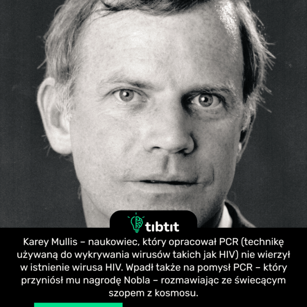 Karey Mullis – naukowiec, który opracował PCR (technikę używaną do wykrywania wirusów takich jak HIV) nie wierzył w istnienie wirusa HIV. Wpadł także na pomysł PCR – który przyniósł mu nagrodę Nobla – rozmawiając ze świecącym szopem z kosmosu.
