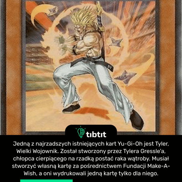 Jedną z najrzadszych istniejących kart Yu-Gi-Oh jest Tyler, Wielki Wojownik. Został stworzony przez Tylera Gressle'a, chłopca cierpiącego na rzadką postać raka wątroby. Musiał stworzyć własną kartę za pośrednictwem Fundacji Make-A-Wish, a oni wydrukowali jedną kartę tylko dla niego.