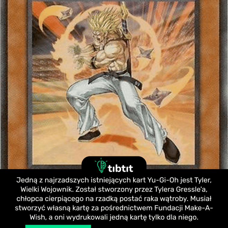 Jedną z najrzadszych istniejących kart Yu-Gi-Oh jest Tyler, Wielki Wojownik. Został stworzony przez Tylera Gressle'a, chłopca cierpiącego na rzadką postać raka wątroby. Musiał stworzyć własną kartę za pośrednictwem Fundacji Make-A-Wish, a oni wydrukowali jedną kartę tylko dla niego.