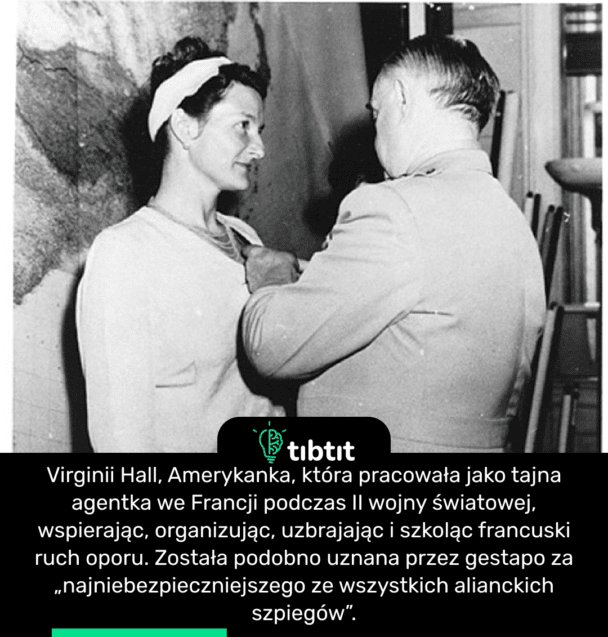 Virginii Hall, Amerykanka, która pracowała jako tajna agentka we Francji podczas II wojny światowej, wspierając, organizując, uzbrajając i szkoląc francuski ruch oporu. Została podobno uznana przez gestapo za „najniebezpieczniejszego ze wszystkich alianckich szpiegów”.