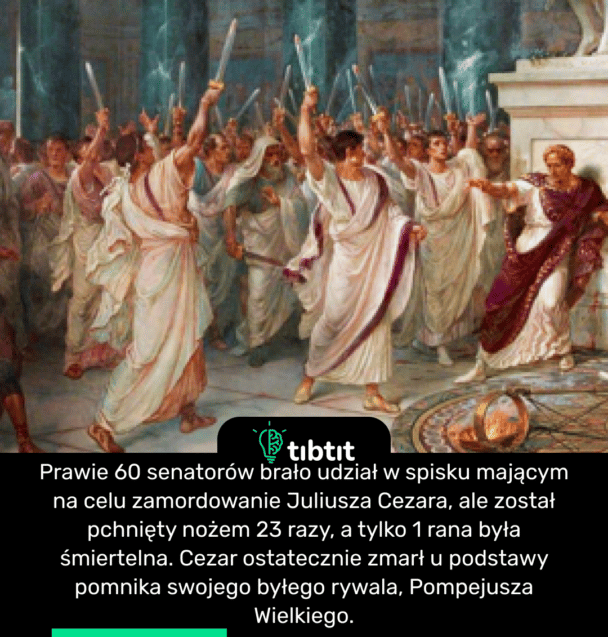 Prawie 60 senatorów brało udział w spisku mającym na celu zamordowanie Juliusza Cezara, ale został pchnięty nożem 23 razy, a tylko 1 rana była śmiertelna. Cezar ostatecznie zmarł u podstawy pomnika swojego byłego rywala, Pompejusza Wielkiego.