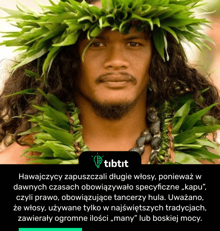 Hawajczycy zapuszczali długie włosy, ponieważ w dawnych czasach obowiązywało specyficzne „kapu”, czyli prawo, obowiązujące tancerzy hula. Uważano, że włosy, używane tylko w najświętszych tradycjach, zawierały ogromne ilości „many” lub boskiej mocy.