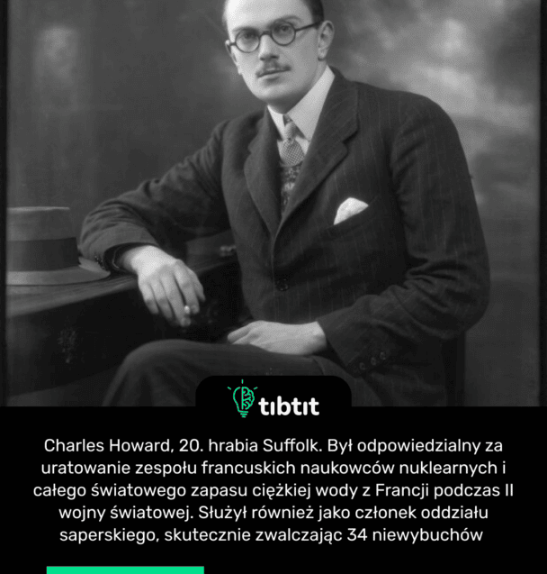 Charles Howard, 20. hrabia Suffolk. Był odpowiedzialny za uratowanie zespołu francuskich naukowców nuklearnych i całego światowego zapasu ciężkiej wody z Francji podczas II wojny światowej. Służył również jako członek oddziału saperskiego, skutecznie zwalczając 34 niewybuchów