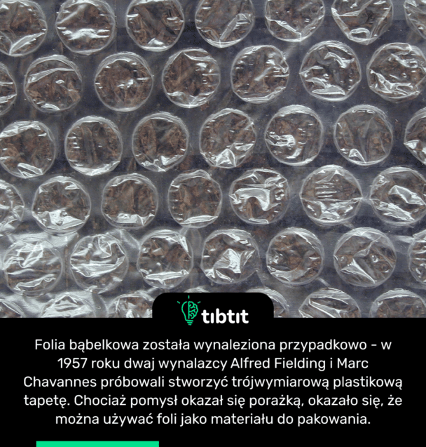 Folia bąbelkowa została wynaleziona przypadkowo - w 1957 roku dwaj wynalazcy Alfred Fielding i Marc Chavannes próbowali stworzyć trójwymiarową plastikową tapetę. Chociaż pomysł okazał się porażką, okazało się, że można używać foli jako materiału do pakowania.