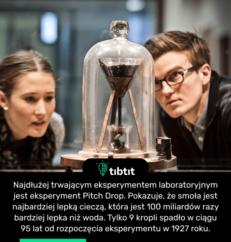 Najdłużej trwającym eksperymentem laboratoryjnym jest eksperyment Pitch Drop. Pokazuje, że smoła jest najbardziej lepką cieczą, która jest 100 miliardów razy bardziej lepka niż woda. Tylko 9 kropli spadło w ciągu 95 lat od rozpoczęcia eksperymentu w 1927 roku.