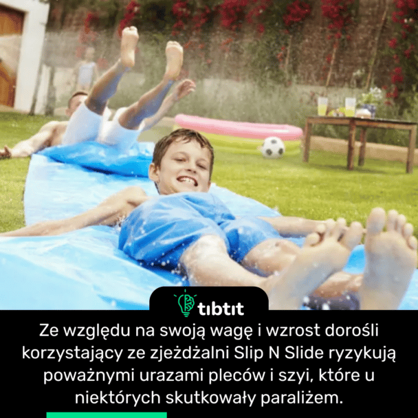 Ze względu na swoją wagę i wzrost dorośli korzystający ze zjeżdżalni Slip N Slide ryzykują poważnymi urazami pleców i szyi, które u niektórych skutkowały paraliżem.