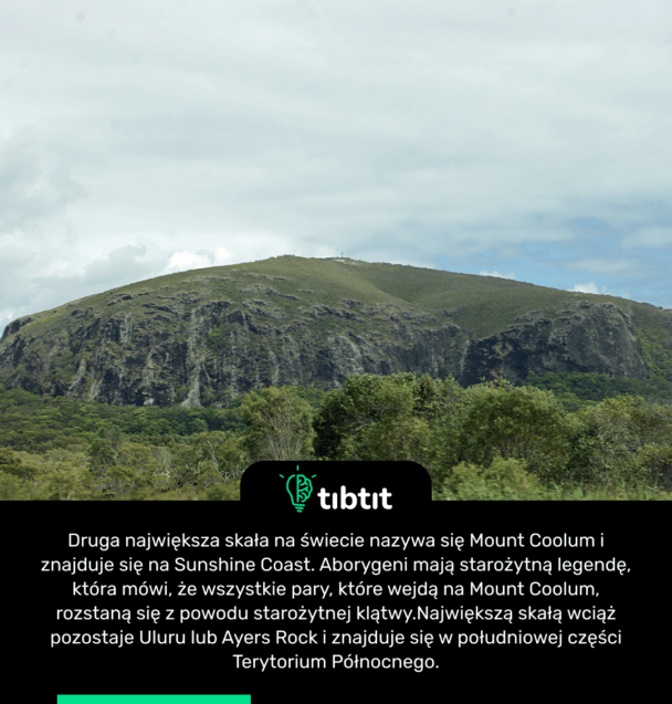 Druga największa skała na świecie nazywa się Mount Coolum i znajduje się na Sunshine Coast. Aborygeni mają starożytną legendę, która mówi, że wszystkie pary, które wejdą na Mount Coolum, rozstaną się z powodu starożytnej klątwy. Największą skałą wciąż pozostaje Uluru lub Ayers Rock i znajduje się w południowej części Terytorium Północnego.